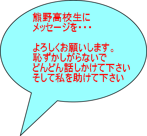 熊野高校生に メッセージを・・・  よろしくお願いします。 恥ずかしがらないで どんどん話しかけて下さい そして私を助けて下さい